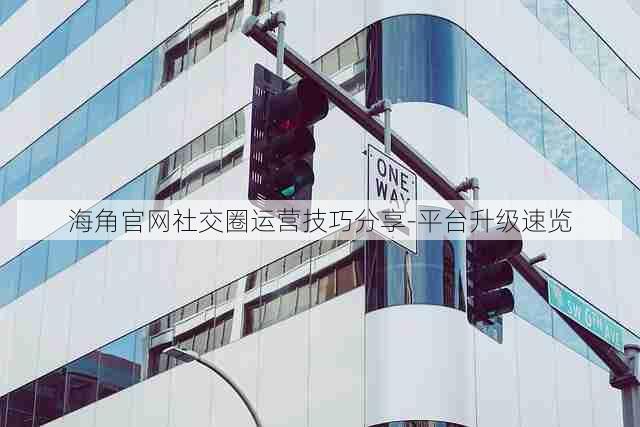 海角官网社交圈运营技巧分享-平台升级速览