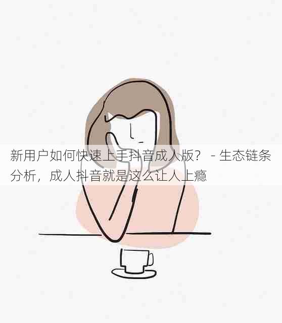 新用户如何快速上手抖音成人版? - 生态链条分析,成人抖音就是这么让人上瘾