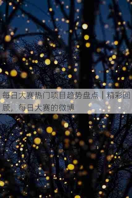 每日大赛热门项目趋势盘点|精彩回顾,每日大赛的微博
