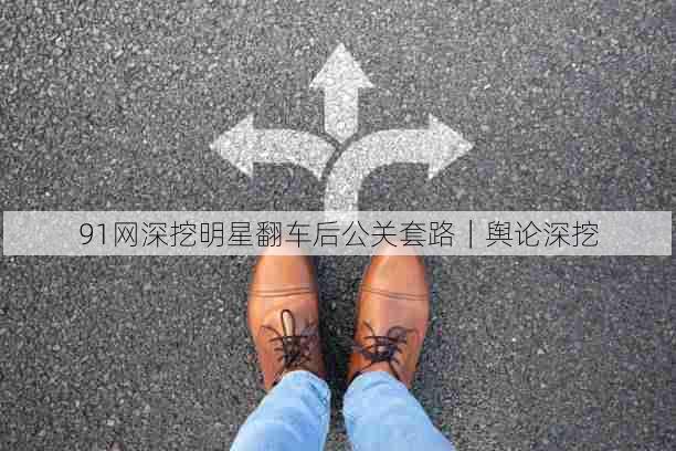 91网深挖明星翻车后公关套路|舆论深挖