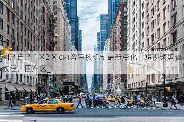 国产自产 1区2区 c内容审核机制最新变化|短视频剪辑教程,国产区_1