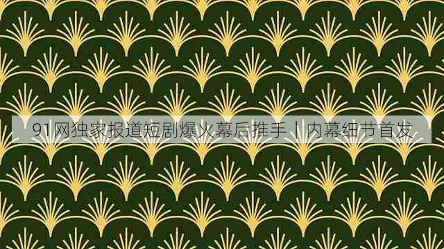 91网独家报道短剧爆火幕后推手|内幕细节首发