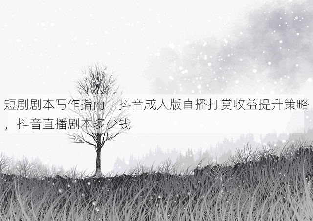 短剧剧本写作指南|抖音成人版直播打赏收益提升策略,抖音直播剧本多少钱