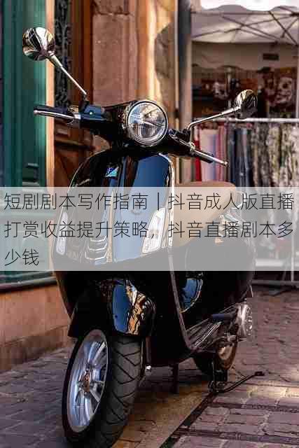 短剧剧本写作指南|抖音成人版直播打赏收益提升策略,抖音直播剧本多少钱
