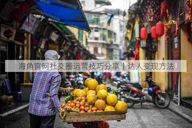 海角官网社交圈运营技巧分享|达人变现方法