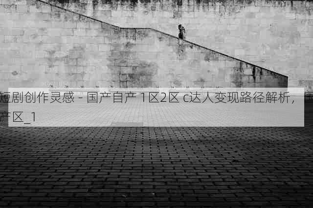 短剧创作灵感 - 国产自产 1区2区 c达人变现路径解析,国产区_1