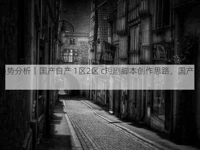 趋势分析｜国产自产 1区2区 c短剧脚本创作思路，国产区_1